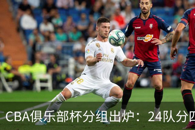 CBA俱乐部杯分组出炉：24队分四组，山东与广东、浙江等同组